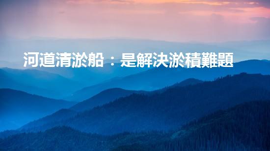 河道清淤船：是解決淤積難題的最佳選擇嗎？